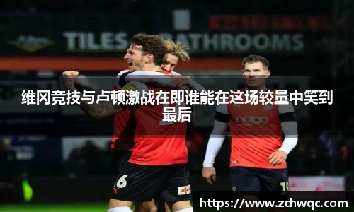 维冈竞技与卢顿激战在即谁能在这场较量中笑到最后